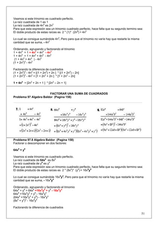 Veamos si este trinomio es cuadrado perfecto.
La raíz cuadrada de 1 es 1
La raíz cuadrada de 4n4 es 2n2
Para que esta expresión sea un trinomio cuadrado perfecto, hace falta que su segundo termino sea:
El doble producto de estas raíces es 2 * (1)* (2n2) = 4n2
Lo cual se consigue sumándole 4n2. Pero para que el trinomio no varíe hay que restarle la misma
cantidad que se suma, - 4n2
Ordenando, agrupando y factorando el trinomio
1 + 4n4 = 1 + 4n2 + 4n4 - 4n2
1 + 4n4 = 1 + 4n2 + 4n4 - 4n2
(1 + 4n2 + 4n4 ) - 4n2
(1 + 2n2)2 - 4n2
Factorando la diferencia de cuadrados
(1 + 2n2)2 - 4n2 = [(1 + 2n2) + 2n ] * [(1 + 2n2) – 2n]
(1 + 2n2)2 - 4n2 = [1 + 2n2 + 2n ] * [1 + 2n2 – 2n]
1 + 4n4 = [2n2 + 2n + 1 ] * [2n2 – 2n + 1]

FACTORAR UNA SUMA DE CUADRADOS
Problema 97 Algebra Baldor (Pagina 158)

Problema 97.8 Algebra Baldor (Pagina 158)
Factorar o descomponer en dos factores:
64x8 + y8
Veamos si este trinomio es cuadrado perfecto.
La raíz cuadrada de 64x8 es 8x4
La raíz cuadrada de y8 es y4
Para que esta expresión sea un trinomio cuadrado perfecto, hace falta que su segundo termino sea:
El doble producto de estas raíces es 2 * (8x4)* (y4) = 16x4y4
Lo cual se consigue sumándole 16x4y4. Pero para que el trinomio no varíe hay que restarle la misma
cantidad que se suma, - 16x4y4
Ordenando, agrupando y factorando el trinomio
64x8 + y8 = 64x8 +16x4y4 + y8 - 16x4y4
64x8 +16x4y4 + y8 - 16x4y4
(64x8 +16x4y4 + y8) - 16x4y4
(8x4 + y4)2 - 16x4y4
Factorando la diferencia de cuadrados

51

 