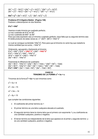 (8x4 + y4)2 - 16x4y4 = [(8x4 + y4) + 4x2y2 ] * [(8x4 + y4) – 4x2y2]
(8x4 + y4)2 - 16x4y4 = [8x4 + y4 + 4x2y2 ] * [8x4 + y4 – 4x2y2]
64x8 + y8 = [8x4 + 4x2y2 + y4] * [8x4– 4x2y2 + y4]
Problema 97.9 Algebra Baldor (Pagina 158)
Factorar o descomponer en dos factores:
81a4 + 64b4
Veamos si este trinomio es cuadrado perfecto.
La raíz cuadrada de 81a4 es 9a2
La raíz cuadrada de 64b4 es 8b2
Para que esta expresión sea un trinomio cuadrado perfecto, hace falta que su segundo termino sea:
El doble producto de estas raíces es 2 * (9a2)* (8b2) = 144a2 b2
Lo cual se consigue sumándole 144a2 b2. Pero para que el trinomio no varíe hay que restarle la
misma cantidad que se suma, - 144a2 b2
Ordenando, agrupando y factorando el trinomio
81a4 + 64b4 = 81a4 + 144a2 b2 + 64b4 - 144a2 b2
81a4 + 144a2 b2 + 64b4 - 144a2 b2
(81a4 + 144a2 b2 + 64b4) - 144a2 b2
(9a2 + 8b2)2 - 144a2 b2
Factorando la diferencia de cuadrados
(9a2 + 8b2)2 - 144a2 b2 = [(9a2 + 8b2) + 12ab ] * [(9a2 + 8b2) – 12ab]
(9a2 + 8b2)2 - 144a2 b2 = [9a2 + 8b2 + 12ab ] * [9a2 + 8b2 – 12ab]
81a4 + 64b4 = [9a2 + 12ab + 8b2] * [9a2 – 12ab + 8b2]
CASO VI
TRINOMIO DE LA FORMA x2 + bx + c
Trinomios de la forma x2 + bx + c son trinomios como
x2 + 5x + 6
a2 – 2a – 15
m2 + 5m – 14
y2 – 8y + 15
que cumplen las condiciones siguientes:
•

El coeficiente del primer termino es 1

•

El primer término es una letra cualquiera elevada al cuadrado.

•

El segundo termino tiene la misma letra que el primero con exponente 1 y su coeficiente es
una cantidad cualquiera, positiva o negativa.

•

El tercer termino es independiente de la letra que aparece en el primer y segundo termino y
es una cantidad cualquiera, positiva o negativa.

52

 