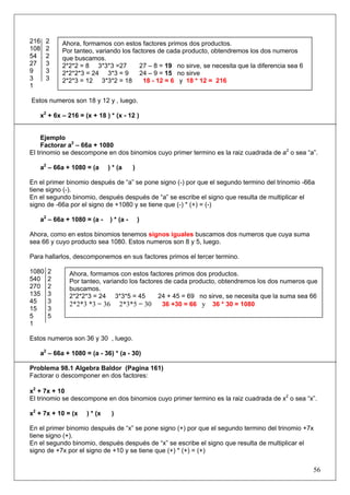 216
108
54
27
9
3
1

2
2
2
3
3
3

Ahora, formamos con estos factores primos dos productos.
Por tanteo, variando los factores de cada producto, obtendremos los dos numeros
que buscamos.
2*2*2 = 8 3*3*3 =27
27 – 8 = 19 no sirve, se necesita que la diferencia sea 6
2*2*2*3 = 24 3*3 = 9
24 – 9 = 15 no sirve
2*2*3 = 12 3*3*2 = 18
18 - 12 = 6 y 18 * 12 = 216

Estos numeros son 18 y 12 y , luego.
x2 + 6x – 216 = (x + 18 ) * (x - 12 )

Ejemplo
Factorar a2 – 66a + 1080
El trinomio se descompone en dos binomios cuyo primer termino es la raiz cuadrada de a2 o sea “a”.
a2 – 66a + 1080 = (a

) * (a

)

En el primer binomio después de “a” se pone signo (-) por que el segundo termino del trinomio -66a
tiene signo (-).
En el segundo binomio, después después de “a” se escribe el signo que resulta de multiplicar el
signo de -66a por el signo de +1080 y se tiene que (-) * (+) = (-)
a2 – 66a + 1080 = (a -

) * (a -

)

Ahora, como en estos binomios tenemos signos iguales buscamos dos numeros que cuya suma
sea 66 y cuyo producto sea 1080. Estos numeros son 8 y 5, luego.
Para hallarlos, descomponemos en sus factores primos el tercer termino.
1080
540
270
135
45
15
5
1

2
2
2
3
3
3
5

Ahora, formamos con estos factores primos dos productos.
Por tanteo, variando los factores de cada producto, obtendremos los dos numeros que
buscamos.
2*2*2*3 = 24 3*3*5 = 45
24 + 45 = 69 no sirve, se necesita que la suma sea 66
2*2*3 *3 = 36 2*3*5 = 30
36 +30 = 66 y 36 * 30 = 1080

Estos numeros son 36 y 30 , luego.
a2 – 66a + 1080 = (a - 36) * (a - 30)
Problema 98.1 Algebra Baldor (Pagina 161)
Factorar o descomponer en dos factores:
x2 + 7x + 10
El trinomio se descompone en dos binomios cuyo primer termino es la raiz cuadrada de x2 o sea “x”.
x2 + 7x + 10 = (x

) * (x

)

En el primer binomio después de “x” se pone signo (+) por que el segundo termino del trinomio +7x
tiene signo (+).
En el segundo binomio, después después de “x” se escribe el signo que resulta de multiplicar el
signo de +7x por el signo de +10 y se tiene que (+) * (+) = (+)

56

 