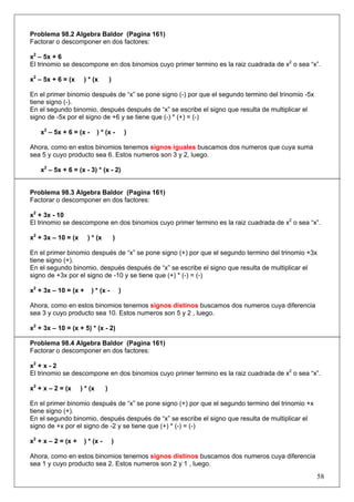 Problema 98.2 Algebra Baldor (Pagina 161)
Factorar o descomponer en dos factores:
x2 – 5x + 6
El trinomio se descompone en dos binomios cuyo primer termino es la raiz cuadrada de x2 o sea “x”.
x2 – 5x + 6 = (x

) * (x

)

En el primer binomio después de “x” se pone signo (-) por que el segundo termino del trinomio -5x
tiene signo (-).
En el segundo binomio, después después de “x” se escribe el signo que resulta de multiplicar el
signo de -5x por el signo de +6 y se tiene que (-) * (+) = (-)
x2 – 5x + 6 = (x -

) * (x -

)

Ahora, como en estos binomios tenemos signos iguales buscamos dos numeros que cuya suma
sea 5 y cuyo producto sea 6. Estos numeros son 3 y 2, luego.
x2 – 5x + 6 = (x - 3) * (x - 2)

Problema 98.3 Algebra Baldor (Pagina 161)
Factorar o descomponer en dos factores:
x2 + 3x - 10
El trinomio se descompone en dos binomios cuyo primer termino es la raiz cuadrada de x2 o sea “x”.
x2 + 3x – 10 = (x

) * (x

)

En el primer binomio después de “x” se pone signo (+) por que el segundo termino del trinomio +3x
tiene signo (+).
En el segundo binomio, después después de “x” se escribe el signo que resulta de multiplicar el
signo de +3x por el signo de -10 y se tiene que (+) * (-) = (-)
x2 + 3x – 10 = (x +

) * (x -

)

Ahora, como en estos binomios tenemos signos distinos buscamos dos numeros cuya diferencia
sea 3 y cuyo producto sea 10. Estos numeros son 5 y 2 , luego.
x2 + 3x – 10 = (x + 5) * (x - 2)
Problema 98.4 Algebra Baldor (Pagina 161)
Factorar o descomponer en dos factores:
x2 + x - 2
El trinomio se descompone en dos binomios cuyo primer termino es la raiz cuadrada de x2 o sea “x”.
x2 + x – 2 = (x

) * (x

)

En el primer binomio después de “x” se pone signo (+) por que el segundo termino del trinomio +x
tiene signo (+).
En el segundo binomio, después después de “x” se escribe el signo que resulta de multiplicar el
signo de +x por el signo de -2 y se tiene que (+) * (-) = (-)
x2 + x – 2 = (x +

) * (x -

)

Ahora, como en estos binomios tenemos signos distinos buscamos dos numeros cuya diferencia
sea 1 y cuyo producto sea 2. Estos numeros son 2 y 1 , luego.

58

 