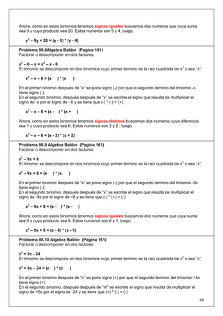 Ahora, como en estos binomios tenemos signos iguales buscamos dos numeros que cuya suma
sea 9 y cuyo producto sea 20. Estos numeros son 5 y 4, luego.
y2 – 9y + 20 = (y - 5) * (y - 4)
Problema 98.8Algebra Baldor (Pagina 161)
Factorar o descomponer en dos factores:
x2 – 6 – x = x 2 – x - 6
El trinomio se descompone en dos binomios cuyo primer termino es la raiz cuadrada de x2 o sea “x”.
x2 – x – 6 = (x

) * (x

)

En el primer binomio después de “x” se pone signo (-) por que el segundo termino del trinomio -x
tiene signo (-).
En el segundo binomio, después después de “x” se escribe el signo que resulta de multiplicar el
signo de -x por el signo de - 6 y se tiene que (-) * (-) = (+)
x2 – x – 6 = (x -

) * (x +

)

Ahora, como en estos binomios tenemos signos distinos buscamos dos numeros cuya diferencia
sea 1 y cuyo producto sea 6. Estos numeros son 3 y 2 , luego.
x2 – x – 6 = (x - 3) * (x + 2)
Problema 98.9 Algebra Baldor (Pagina 161)
Factorar o descomponer en dos factores:
x2 – 9x + 8
El trinomio se descompone en dos binomios cuyo primer termino es la raiz cuadrada de x2 o sea “x”.
x2 – 9x + 8 = (x

) * (x

)

En el primer binomio después de “x” se pone signo (-) por que el segundo termino del trinomio -9x
tiene signo (-).
En el segundo binomio, después después de “x” se escribe el signo que resulta de multiplicar el
signo de -9x por el signo de +8 y se tiene que (-) * (+) = (-)
x2 – 9x + 8 = (x -

) * (x -

)

Ahora, como en estos binomios tenemos signos iguales buscamos dos numeros que cuya suma
sea 9 y cuyo producto sea 8. Estos numeros son 8 y 1, luego.
x2 – 9x + 8 = (x - 8) * (x - 1)
Problema 98.10 Algebra Baldor (Pagina 161)
Factorar o descomponer en dos factores:
c2 + 5c - 24
El trinomio se descompone en dos binomios cuyo primer termino es la raiz cuadrada de c2 o sea “c”.
c2 + 5c – 24 = (c

) * (c

)

En el primer binomio después de “c” se pone signo (+) por que el segundo termino del trinomio +5c
tiene signo (+).
En el segundo binomio, después después de “m” se escribe el signo que resulta de multiplicar el
signo de +5c por el signo de -24 y se tiene que (+) * (-) = (-)

60

 