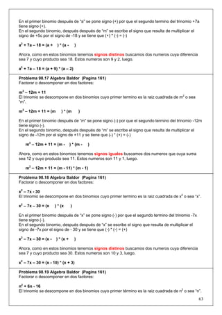 En el primer binomio después de “a” se pone signo (+) por que el segundo termino del trinomio +7a
tiene signo (+).
En el segundo binomio, después después de “m” se escribe el signo que resulta de multiplicar el
signo de +5c por el signo de -18 y se tiene que (+) * (-) = (-)
a2 + 7a – 18 = (a +

) * (a -

)

Ahora, como en estos binomios tenemos signos distinos buscamos dos numeros cuya diferencia
sea 7 y cuyo producto sea 18. Estos numeros son 9 y 2, luego.
a2 + 7a – 18 = (a + 9) * (a – 2)
Problema 98.17 Algebra Baldor (Pagina 161)
Factorar o descomponer en dos factores:
m2 – 12m + 11
El trinomio se descompone en dos binomios cuyo primer termino es la raiz cuadrada de m2 o sea
“m”.
m2 – 12m + 11 = (m

) * (m

)

En el primer binomio después de “m” se pone signo (-) por que el segundo termino del trinomio -12m
tiene signo (-).
En el segundo binomio, después después de “m” se escribe el signo que resulta de multiplicar el
signo de -12m por el signo de +11 y se tiene que (-) * (+) = (-)
m2 – 12m + 11 = (m -

) * (m -

)

Ahora, como en estos binomios tenemos signos iguales buscamos dos numeros que cuya suma
sea 12 y cuyo producto sea 11. Estos numeros son 11 y 1, luego.
m2 – 12m + 11 = (m - 11) * (m - 1)
Problema 98.18 Algebra Baldor (Pagina 161)
Factorar o descomponer en dos factores:
x2 – 7x - 30
El trinomio se descompone en dos binomios cuyo primer termino es la raiz cuadrada de x2 o sea “x”.
x2 – 7x – 30 = (x

) * (x

)

En el primer binomio después de “x” se pone signo (-) por que el segundo termino del trinomio -7x
tiene signo (-).
En el segundo binomio, después después de “x” se escribe el signo que resulta de multiplicar el
signo de -7x por el signo de - 30 y se tiene que (-) * (-) = (+)
x2 – 7x – 30 = (x -

) * (x +

)

Ahora, como en estos binomios tenemos signos distinos buscamos dos numeros cuya diferencia
sea 7 y cuyo producto sea 30. Estos numeros son 10 y 3, luego.
x2 – 7x – 30 = (x - 10) * (x + 3)
Problema 98.19 Algebra Baldor (Pagina 161)
Factorar o descomponer en dos factores:
n2 + 6n - 16
El trinomio se descompone en dos binomios cuyo primer término es la raiz cuadrada de n2 o sea “n”.

63

 