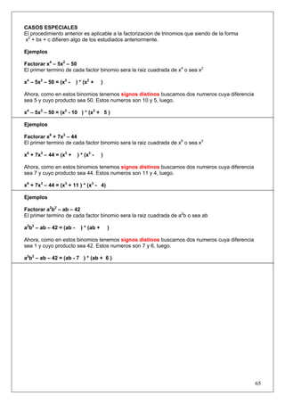CASOS ESPECIALES
El procedimiento anterior es aplicable a la factorizacion de trinomios que siendo de la forma
x2 + bx + c difieren algo de los estudiados anteriormente.
Ejemplos
Factorar x4 – 5x2 – 50
El primer termino de cada factor binomio sera la raiz cuadrada de x4 o sea x2
x4 – 5x2 – 50 = (x2 -

) * (x2 +

)

Ahora, como en estos binomios tenemos signos distinos buscamos dos numeros cuya diferencia
sea 5 y cuyo producto sea 50. Estos numeros son 10 y 5, luego.
x4 – 5x2 – 50 = (x2 - 10 ) * (x2 + 5 )
Ejemplos
Factorar x6 + 7x3 – 44
El primer termino de cada factor binomio sera la raiz cuadrada de x6 o sea x3
x6 + 7x3 – 44 = (x3 +

) * (x3 -

)

Ahora, como en estos binomios tenemos signos distinos buscamos dos numeros cuya diferencia
sea 7 y cuyo producto sea 44. Estos numeros son 11 y 4, luego.
x6 + 7x3 – 44 = (x3 + 11 ) * (x3 - 4)
Ejemplos
Factorar a2b2 – ab – 42
El primer termino de cada factor binomio sera la raiz cuadrada de a2b o sea ab
a2b2 – ab – 42 = (ab -

) * (ab +

)

Ahora, como en estos binomios tenemos signos distinos buscamos dos numeros cuya diferencia
sea 1 y cuyo producto sea 42. Estos numeros son 7 y 6, luego.
a2b2 – ab – 42 = (ab - 7 ) * (ab + 6 )

65

 