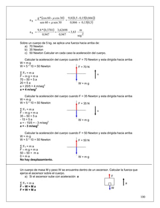 g * (cos 60 - μ cos 30 ) 9,8 (0,5 - 0,15(0,866))
       ax =                           =
                sen 60 + μ sen 30        0,866 + 0,15(0,5)

              9,8 * (0,3701) 3,62698          m
       ax =                 =        = 3,83
                  0,947       0,947         seg 2

Sobre un cuerpo de 5 kg, se aplica una fuerza hacia arriba de:
   a) 70 Newton
   b) 35 Newton
   c) 50 Newton Calcular en cada caso la aceleración del cuerpo.

   Calcular la aceleración del cuerpo cuando F = 70 Newton y esta dirigida hacia arriba
W=mg
W = 5 * 10 = 50 Newton                      F = 70 N

∑ FY = m a                                                       a
F–mg=ma
70 – 50 = 5 a
20 = 5 a                                        W=mg
a = 20/5 = 4 m/seg2
a = 4 m/seg2

   Calcular la aceleración del cuerpo cuando F = 35 Newton y esta dirigida hacia arriba
W=mg
W = 5 * 10 = 50 Newton                      F = 35 N

∑ FY = m a                                                       a
F–mg=ma
35 – 50 = 5 a
- 15 = 5 a                                      W=mg
a = - 15/5 = - 3 m/seg2
a = - 3 m/seg2

   Calcular la aceleración del cuerpo cuando F = 50 Newton y esta dirigida hacia arriba
W=mg
W = 5 * 10 = 50 Newton                      F = 50 N

∑ FY = m a
F–mg=ma
50 – 50 = m a
0=ma                                            W=mg
No hay desplazamiento.


Un cuerpo de masa M y peso W se encuentra dentro de un ascensor. Calcular la fuerza que
ejerce el ascensor sobre el cuerpo.
    a) Si el ascensor sube con aceleración a                      F

∑ FY = m a                                                                       a
F–W=Ma                                                                W
F=W+Ma

                                                                                          100
 