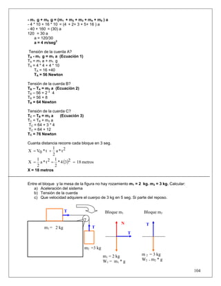 - m1 g + m5 g = (m1 + m2 + m3 + m4 + m5 ) a
- 4 * 10 + 16 * 10 = (4 + 2+ 3 + 5+ 16 ) a
- 40 + 160 = (30) a
120 = 30 a
    a = 120/30
    a = 4 m/seg2

Tensión de la cuerda A?
TA - m1 g = m1 a (Ecuación 1)
TA = m1 a + m1 g
TA = 4 * 4 + 4 * 10
    TA = 16 +40
    TA = 56 Newton

Tensión de la cuerda B?
TB – TA = m2 a (Ecuación 2)
TB – 56 = 2 * 4
TB = 56 + 8
TB = 64 Newton

Tensión de la cuerda C?
TC – TB = m 3 a   (Ecuación 3)
TC = TB + m3 a
TC = 64 + 3 * 4
TC = 64 + 12
TC = 76 Newton

Cuanta distancia recorre cada bloque en 3 seg.
             1
X = V0 * t +   a * t2
             2
   1          1
X = a * t 2 = * 4 (3)2 = 18 metros
   2          2
X = 18 metros


Entre el bloque y la mesa de la figura no hay rozamiento m1 = 2 kg. m2 = 3 kg. Calcular:
   a) Aceleración del sistema
   b) Tensión de la cuerda
   c) Que velocidad adquiere el cuerpo de 3 kg en 5 seg. Si parte del reposo.


                     T                       Bloque m1          Bloque m2

                                                    N             T
         m1 = 2 kg                  T
                                                          T


                                 m2 =3 kg
                                            m1 = 2 kg          m 2 = 3 kg
                                            W1 = m1 * g        W2 = m2 * g

                                                                                           104
 