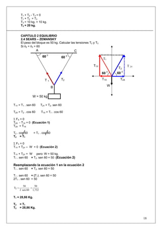 T 1 + T2 - T3 = 0
       T 1 + T 2 = T3
       T3 = 10 kg. + 10 kg.
       T3 = 20 kg.


       CAPITULO 2 EQUILIBRIO
       2.4 SEARS – ZEMANSKY
       El peso del bloque es 50 kg. Calcular las tensiones T2 y T3
       Si θ2 = θ3 = 60
                     A                         C
                          60 0          60 0                         T1

                                                              T1Y                      T 2Y
                                                                               T2
                                                                     60 0      60 0

                            T1          T2                           T1X         T2X

                                 B                                         W


                W = 50 kg

T1Y = T1 . sen 60        T2Y = T2. sen 60

T2X = T2 . cos 60        T1X = T1 . cos 60

Σ FX = 0
T2X - T1X = 0 (Ecuación 1)
T2X = T1X

T2 . cos 60      = T1 . cos 60
T2 = T1

Σ FY = 0
T1Y + T2Y – W = 0 (Ecuación 2)

T1Y + T2Y = W pero: W = 50 kg.
T1 . sen 60 + T2. sen 60 = 50 (Ecuación 2)

Reemplazando la ecuación 1 en la ecuación 2
T1 . sen 60    + T2. sen 60 = 50

T1 . sen 60 + (T1). sen 60 = 50
2T1 . sen 60 = 50

          50      50
T1 =           =
       2 sen 60 1,732

T1 = 28,86 Kg.

T2     = T1
T2     = 28,86 Kg.


                                                                                              18
 