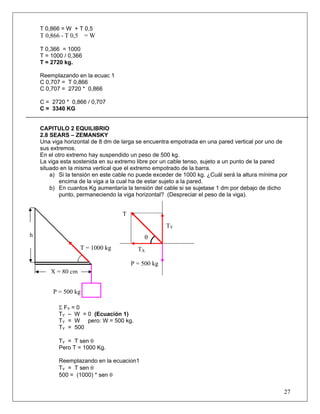 T 0,866 = W + T 0,5
    T 0,866 - T 0,5    =W

    T 0,366 = 1000
    T = 1000 / 0,366
    T = 2720 kg.

    Reemplazando en la ecuac 1
    C 0,707 = T 0,866
    C 0,707 = 2720 * 0,866

    C = 2720 * 0,866 / 0,707
    C = 3340 KG


    CAPITULO 2 EQUILIBRIO
    2.8 SEARS – ZEMANSKY
    Una viga horizontal de 8 dm de larga se encuentra empotrada en una pared vertical por uno de
    sus extremos.
    En el otro extremo hay suspendido un peso de 500 kg.
    La viga esta sostenida en su extremo libre por un cable tenso, sujeto a un punto de la pared
    situado en la misma vertical que el extremo empotrado de la barra.
        a) Si la tensión en este cable no puede exceder de 1000 kg. ¿Cuál será la altura mínima por
            encima de la viga a la cual ha de estar sujeto a la pared.
        b) En cuantos Kg aumentaría la tensión del cable si se sujetase 1 dm por debajo de dicho
            punto, permaneciendo la viga horizontal? (Despreciar el peso de la viga).


                                    T
                                                     TY
h                                           θ
                      T = 1000 kg         TX

                                        P = 500 kg
        X = 80 cm


         P = 500 kg

           Σ FY = 0
           TY – W = 0 (Ecuación 1)
           TY = W pero: W = 500 kg.
           TY = 500

           TY = T sen θ
           Pero T = 1000 Kg.

           Reemplazando en la ecuacion1
           TY = T sen θ
           500 = (1000) * sen θ

                                                                                                 27
 