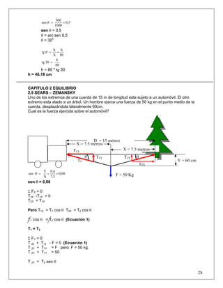500
           sen θ =        = 0,5
                     1000
           sen θ = 0,5
           θ = arc sen 0,5
           θ = 300

                   h h
           tg θ =    =
                   X 80
                    h
           tg 30 =
                    80
       h = 80 * tg 30
h = 46,18 cm


CAPITULO 2 EQUILIBRIO
2.9 SEARS – ZEMANSKY
Uno de los extremos de una cuerda de 15 m de longitud esta sujeto a un automóvil. El otro
extremo esta atado a un árbol. Un hombre ejerce una fuerza de 50 kg en el punto medio de la
cuerda, desplazándola lateralmente 60cm.
Cual es la fuerza ejercida sobre el automóvil?




                                            D = 15 metros
                                   X = 7.5 metros
                                  T1X                       X = 7.5 metros
                                         θ   T1Y            T2Y    θ
                                    T1                                           Y = 60 cm
                                                                    T2X
            Y 0,6
sen θ =      =    = 0,08                              F = 50 Kg
            X 7,5
sen θ = 0,08

Σ FX = 0
T2X -T1X = 0
T2X = T1X

Pero T1X = T1 cos θ T2X = T2 cos θ

T1 cos θ = T2 cos θ (Ecuación 1)

T 1 = T2

Σ FY = 0
T 2y + T1y - F = 0 (Ecuación 1)
T 2Y + T1Y = F pero: F = 50 kg.
T 2Y + T1Y = 50

T 2Y = T2 sen θ

                                                                                              28
 