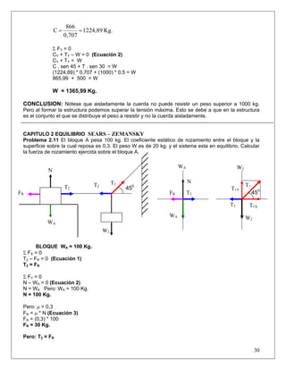 866
                C=         = 1224,89 Kg.
                     0,707

                Σ FY = 0
                CY + TY – W = 0 (Ecuación 2)
                CY + TY = W
                C . sen 45 + T . sen 30 = W
                (1224,89) * 0,707 + (1000) * 0,5 = W
                865,99 + 500 = W

                W = 1365,99 Kg.

 CONCLUSION: Nótese que aisladamente la cuerda no puede resistir un peso superior a 1000 kg.
 Pero al formar la estructura podemos superar la tensión máxima. Esto se debe a que en la estructura
 es el conjunto el que se distribuye el peso a resistir y no la cuerda aisladamente.


 CAPITULO 2 EQUILIBRIO SEARS – ZEMANSKY
 Problema 2.11 El bloque A pesa 100 kg. El coeficiente estático de rozamiento entre el bloque y la
 superficie sobre la cual reposa es 0,3. El peso W es de 20 kg. y el sistema esta en equilibrio. Calcular
 la fuerza de rozamiento ejercida sobre el bloque A.

                                                                      WA                         W2
            N

                                           T1                              N
                     T2          T2                                                                   T1
                                                450                                         T1Y
FR                                                               FR        T2                              450

                                                                                            T2         T1X
                                                                 WA                                   W2
           WA
                                      W2

        BLOQUE WA = 100 Kg.
 Σ FX = 0
 T2 – FR = 0 (Ecuación 1)
 T 2 = FR

 Σ FY = 0
 N – WA = 0 (Ecuación 2)
 N = WA Pero: WA = 100 Kg.
 N = 100 Kg.

 Pero: μ = 0,3
 FR = μ * N (Ecuación 3)
 FR = (0,3) * 100
 FR = 30 Kg.

 Pero: T2 = FR

                                                                                                           30
 