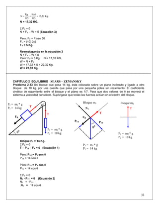 F    8,66
              N= R =      = 17,32 Kg.
                0,5 0,5
              N = 17,32 KG.

              Σ FY = 0
              N + FY – W = 0 (Ecuación 3)

              Pero: FY = F sen 30
              FY = (10) 0,5
              FY = 5 Kg.

              Reemplazando en la ecuación 3
              N + FY – W = 0
              Pero: FY = 5 Kg. N = 17,32 KG.
              W = N + FY
              W = 17,32 + 5 = 22,32 Kg.
              W = 22,32 Kg.



   CAPITULO 2 EQUILIBRIO SEARS – ZEMANSKY
   Problema 2.13 Un bloque que pesa 14 kg. esta colocado sobre un plano inclinado y ligado a otro
   bloque de 10 kg. por una cuerda que pasa por una pequeña polea sin rozamiento. El coeficiente
   cinético de rozamiento entre el bloque y el plano es 1/7. Para que dos valores de θ se moverá el
   sistema a velocidad constante. Supóngase que todas las fuerzas actúan en el centro del bloque.

                                                         Bloque m1               Bloque m2
P1 = m1 * g
                     T
P1 = 14 kg                                                N1                            T
                                     T                                 T
     FR                                                  FR
                                                   P1X                 P1Y
                                                               θ   0
                                     P2 = m2 * g
      θ   0
                                     P2 = 10 kg                                 P2 = m2 * g
                                                                                P2 = 10 kg
              Bloque P1 = 14 Kg.
              Σ FX = 0                                   P1 = m1 * g
              T – P1X – FR = 0 (Ecuación 1)              P1 = 14 kg
              Pero: P1X = P1 sen θ
              P1X = 14 sen θ

              Pero: P1Y = P1 cos θ
              P1Y = 14 cos θ

              Σ FY = 0
              N1 - P1Y = 0 (Ecuación 2)
              N1 = P1Y
              N1 = 14 cos θ


                                                                                                32
 