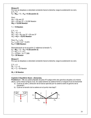 Bloque B
Por que se desplaza a velocidad constante hacia la derecha, luego la aceleración es cero.
∑ FX = 0
T2 – WBX – T1 – FR2 = 0 (Ecuación 2)

Pero:
WBX = WB sen 37
WBX = 20 sen 37 = 12,036 Newton
WBX = 12,036 Newton

T1 = 10 Newton

∑ FY = 0
WBY – N2 = 0
WBY = N2 = WB cos 37 = 20 cos 37
WBY = N2 = 15,972 Newton

Pero: FR2 = μ N2
FR2 = μ 20 = 0,5 * 15,972
FR2 = 7,986 Newton

Reemplazando en la ecuación 2, hallamos la tensión T2
T2 – WBX – T1 – FR2 = 0 (Ecuación 2)
T2 = WBX + T1 + FR2
T2 = 12,036 + 10 + 7,986
T2 = 30 Newton

Bloque C
Por que se desplaza a velocidad constante hacia la derecha, luego la aceleración es cero.

∑ FY = 0
W C – T2 = 0
WC = T2 = 30 Newton

WC = 30 Newton


Capitulo 2 Equilibrio Sears - Zemansky
Problema 2 – 18 una cadena flexible de peso W cuelga entre dos ganchos situados a la misma
altura, como indica la figura 2-22. En cada extremo la cadena forma un ángulo θ con la horizontal
    a) Cual es el valor y dirección de la fuerza ejercida por la cadena sobre el gancho de la
        izquierda?
    b) Cual es la tensión de la cadena en el punto mas bajo?


        θ        θ                       F            F
                             FY                                 FY
                                         θ           θ
                                    FX                    FX
            W
                                             W




                                                                                               39
 