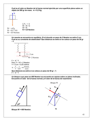 Cual es el valor en Newton de la fuerza normal ejercida por una superficie plana sobre un
     objeto de 500 gr de masa. m = 0,5 Kg.
       N




                      ∑ FY = 0
                      W–N=0
W = m*g               W=N
W = 0,5 * 9,8         N = 4,9 Newton
W = 4,9 Newton

     Un resorte se encuentra en equilibrio. Si al clocarle un peso de 2 Newton se estira 5 cm.
     Cual es su constante de elasticidad? Que distancia se estira si se coloca un peso de 50 gr
     – f.




                          Y = 5 cm
                            W= 2 Newton
     F= K*Y
     Pero: F = W = 2 Newton
     Y = 5 cm = 0,05 metros
           F   2       Newton
     K =     =    = 40
           Y 0,05       metro
     Que distancia se estira si se coloca un peso de 50 gr – f.
     F= K*Y

     Un bloque cuyo peso es 400 Newton se encuentra en reposo sobre un plano inclinado.
     Encuentre el valor de la fuerza normal y el valor de la fuerza de rozamiento.

                                                       Bloque W

                                                            FR
                 FR                                   N

                                                                  P1Y
                                                    P1X      600


              600

     Bloque W = 400 Newton.                                  W


                                                                                              43
 