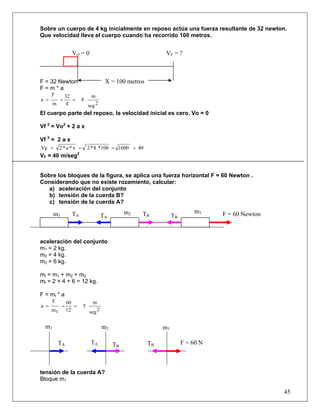 Sobre un cuerpo de 4 kg inicialmente en reposo actúa una fuerza resultante de 32 newton.
Que velocidad lleva el cuerpo cuando ha recorrido 100 metros.


                  VO = 0                                       VF = ?



F = 32 Newton                           X = 100 metros
F=m*a
      F         32              m
a =         =      =       8
       m         4             seg 2
El cuerpo parte del reposo, la velocidad inicial es cero. Vo = 0

Vf 2 = Vo2 + 2 a x

Vf 2 = 2 a x
VF =       2*a *x =            2 * 8 *100 = 1600 = 40
                       2
VF = 40 m/seg


Sobre los bloques de la figura, se aplica una fuerza horizontal F = 60 Newton .
Considerando que no existe rozamiento, calcular:
   a) aceleración del conjunto
   b) tensión de la cuerda B?
   c) tensión de la cuerda A?

       m1         TA                             m2   TB                     m3    F = 60 Newton
                                       TA                          TB



aceleración del conjunto
m1 = 2 kg.
m2 = 4 kg.
m3 = 6 kg.

mt = m1 + m2 + m3
mt = 2 + 4 + 6 = 12 kg.

F = mt * a
       F        60               m
a =         =      =       5
      mt        12             seg 2

  m1                                   m2                     m3

           TA                   TA          TB           TB             F = 60 N



tensión de la cuerda A?
Bloque m1

                                                                                                   45
 