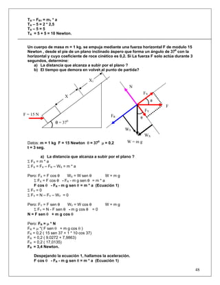 TA – FR1 = m1 * a
  TA – 5 = 2 * 2,5
  TA – 5 = 5
  TA = 5 + 5 = 10 Newton.


  Un cuerpo de masa m = 1 kg. se empuja mediante una fuerza horizontal F de modulo 15
  Newton , desde el pie de un plano inclinado áspero que forma un ángulo de 370 con la
  horizontal y cuyo coeficiente de roce cinético es 0,2. Si La fuerza F solo actúa durante 3
  segundos, determine:
     a) La distancia que alcanza a subir por el plano ?
     b) El tiempo que demora en volver al punto de partida?

                                     X1
                                                         N
                                                                   FX
                       X
                                                                        θ
                                                                             F
                                                                   FY
F = 15 N                                       FR              θ
                        0
                  θ = 37
                                                       WY
                                                                   WX
  Datos: m = 1 kg F = 15 Newton θ = 370 μ = 0,2         W=mg
  t = 3 seg.

         a) La distancia que alcanza a subir por el plano ?
  Σ FX = m * a
  Σ FX = FX – FR – WX = m * a

  Pero: FX = F cos θ     WX = W sen θ         W=mg
      Σ FX = F cos θ - FR - m g sen θ = m * a
      F cos θ - FR - m g sen θ = m * a (Ecuación 1)
  Σ FY = 0
  Σ F Y = N – FY – W Y = 0

  Pero: FY = F sen θ    WY = W cos θ        W=mg
     Σ FY = N - F sen θ - m g cos θ = 0
  N = F sen θ + m g cos θ

  Pero: FR = μ * N
  FR = μ *( F sen θ + m g cos θ )
  FR = 0,2 ( 15 sen 37 + 1 * 10 cos 37)
  FR = 0,2 ( 9.0272 + 7,9863)
  FR = 0,2 ( 17,0135)
  FR = 3,4 Newton.

     Despejando la ecuación 1, hallamos la aceleración.
     F cos θ - FR - m g sen θ = m * a (Ecuación 1)

                                                                                               48
 