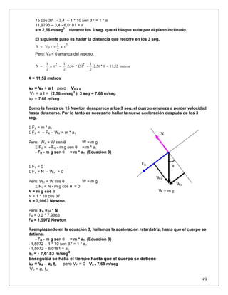 15 cos 37 - 3,4 – 1 * 10 sen 37 = 1 * a
   11,9795 – 3,4 - 6,0181 = a
   a = 2,56 m/seg2 durante los 3 seg. que el bloque sube por el plano inclinado.

   El siguiente paso es hallar la distancia que recorre en los 3 seg.
                1
   X = V0 t +     a t2
                2
   Pero: V0 = 0 arranca del reposo.

         1        1              1
   X =     a t2 =   2,56 * (3)2 = 2,56 * 9 = 11,52 metros
         2        2              2

X = 11,52 metros

VF = V0 + a t pero V0 = 0
VF = a t = (2,56 m/seg2 ) 3 seg = 7,68 m/seg
VF = 7,68 m/seg

Como la fuerza de 15 Newton desaparece a los 3 seg. el cuerpo empieza a perder velocidad
hasta detenerse. Por lo tanto es necesario hallar la nueva aceleración después de los 3
seg.

Σ FX = m * a1
Σ FX = – FR – WX = m * a1                                               N
Pero: WX = W sen θ         W=mg
   Σ FX = - FR - m g sen θ = m * a1
   - FR - m g sen θ = m * a1 (Ecuación 3)

                                                            FR              θ
Σ FY = 0
Σ F Y = N – WY = 0
                                                                   WY
Pero: WY = W cos θ          W=mg
                                                                                WX
   Σ FY = N - m g cos θ = 0
N = m g cos θ                                                       W=mg
N = 1 * 10 cos 37
N = 7,9863 Newton.

Pero: FR = μ * N
FR = 0,2 * 7,9863
FR = 1,5972 Newton

Reemplazando en la ecuación 3, hallamos la aceleración retardatriz, hasta que el cuerpo se
detiene.
    - FR - m g sen θ = m * a1 (Ecuación 3)
- 1,5972 – 1 * 10 sen 37 = 1 * a1
- 1,5972 – 6,0181 = a1
a1 = - 7,6153 m/seg2
Enseguida se halla el tiempo hasta que el cuerpo se detiene
VF = V0 – a2 t2 pero VF = 0 V0 = 7,68 m/seg
 V0 = a2 t2

                                                                                        49
 