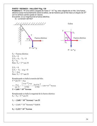 PARTE 1 RESNICK – HALLIDAY Pág. 139
Problema 5 – 11 Una esfera cargada de masa 3 * 10-4 kg. esta colgada de un hilo. Una fuerza
eléctrica actúa horizontalmente sobre la esfera, de tal manera que el hilo hace un ángulo de 370
con la vertical cuando queda en reposo.
Encuentre: a) La magnitud de la fuerza eléctrica.
    b) La tensión del hilo?

                                                                                    Esfera


              370                                                         T
                                                                                         TY
                              T
                                    Fuerza eléctrica                          530            Fuerza eléctrica
                       530
                                                                              TX

                             P=m*g
                                                                                    P=m*g

FE = Fuerza eléctrica
Σ FX = 0
Σ FX = FE – TX = 0
FE = TX
Pero: TX = T * cos 53

Σ FY = 0
Σ FY = TY – m g = 0
TY = m g
Pero: TY = T * sen 53

Remplazando se halla la tensión del hilo.
T * sen 53 = m g
            ⎛ 3 *10 - 4 ⎞ * 9,8
            ⎜           ⎟
    m g     ⎝           ⎠         29,4 * 10 - 4
T=        =                     =               = 3,681 * 10 - 3 Newton
   sen 53        0,7986             0,7986
T = 3,681 * 10-3 Newton

Remplazando se halla la magnitud de la fuerza eléctrica
FE = TX = T * cos 53

FE = (3,681 * 10-3 Newton) * cos 53

FE = (3,681 * 10-3 Newton) * 0,6018

FE = 2,215 * 10-3 Newton




                                                                                                                54
 