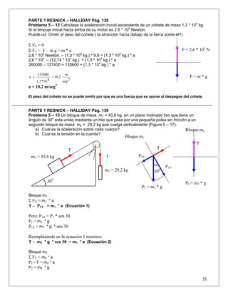 PARTE 1 RESNICK – HALLIDAY Pág. 139
Problema 5 – 12 Calcúlese la aceleración inicial ascendente de un cohete de masa 1,3 * 104 kg.
Si el empuje inicial hacia arriba de su motor es 2,6 * 105 Newton.
Puede ud. Omitir el peso del cohete ( la atracción hacia debajo de la tierra sobre el?)

Σ FY = 0
Σ FY = F – m g = m * a                                                                 F = 2,6 * 105 N
2,6 * 105 Newton. – (1,3 * 104 kg.) * 9,8 = (1,3 * 104 kg.) * a
2,6 * 105 – (12,74 * 104 kg.) = (1,3 * 104 kg.) * a
260000 – 127400 = 132600 = (1,3 * 104 kg.) * a

       132600             m
a =              = 10,2                                                                    P=m*g
      1,3 * 10 4        seg 2
a = 10,2 m/seg2

El peso del cohete no se puede omitir por que es una fuerza que se opone al despegue del cohete.


PARTE 1 RESNICK – HALLIDAY Pág. 139
Problema 5 – 13 Un bloque de masa m1 = 43,8 kg. en un plano inclinado liso que tiene un
ángulo de 300 esta unido mediante un hilo que pasa por una pequeña polea sin fricción a un
segundo bloque de masa m2 = 29,2 kg que cuelga verticalmente (Figura 5 – 17).
   a) Cual es la aceleración sobre cada cuerpo?                                     Bloque m2
   b) Cual es la tensión en la cuerda?
                                                         Bloque m1
                                                                                              T
                           T                                               T
 m1 = 43,8 kg                                T                    P1X

                                                                                 P1Y
                                             m2 = 29,2 kg                300

             300                                                                        P2 = m2 * g
                                                                   P1 = m1 * g
Bloque m1
Σ FX = m1 * a
T – P1X = m1 * a (Ecuación 1)

Pero: P1X = P1 * sen 30
P1 = m1 * g
P1X = m1 * g * sen 30

Reemplazando en la ecuación 1 tenemos:
T – m1 * g * sen 30 = m1 * a (Ecuación 2)

Bloque m2
Σ FY = m2 * a
P2 - T = m2 * a
P2 = m2 * g

                                                                                                  55
 
