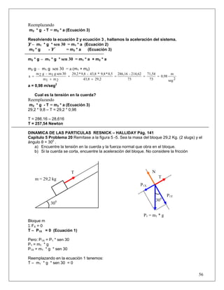 Reemplazando
m2 * g - T = m2 * a (Ecuación 3)

Resolviendo la ecuación 2 y ecuación 3 , hallamos la aceleración del sistema.
T – m1 * g * sen 30 = m1 * a (Ecuación 2)
m2 * g    -T       = m2 * a    (Ecuación 3)

m2 * g – m1 * g * sen 30 = m1 * a + m2 * a

m2 g – m1 g sen 30 = a (m1 + m2)
      m 2 g - m1 g sen 30   29,2 * 9,8 - 43,8 * 9,8 * 0,5 286,16 - 214,62   71,54          m
a =                       =                              =                =       = 0,98
          m1 + m 2                  43,8 + 29,2                 73           73          seg 2
a = 0,98 m/seg2

      Cual es la tensión en la cuerda?
Reemplazando
m2 * g - T = m2 * a (Ecuación 3)
29,2 * 9,8 – T = 29,2 * 0,98

T = 286.16 – 28,616
T = 257,54 Newton

DINAMICA DE LAS PARTICULAS RESNICK – HALLIDAY Pág. 141
Capitulo 5 Problema 20 Remítase a la figura 5 -5. Sea la masa del bloque 29,2 Kg. (2 slugs) y el
ángulo θ = 300 .
   a) Encuentre la tensión en la cuerda y la fuerza normal que obra en el bloque.
   b) Si la cuerda se corta, encuentre la aceleración del bloque. No considere la fricción




                            T                                                  N
      m = 29,2 kg                                                                   T
                                                                       P1X

                                                                                         P1Y
                                                                                   300
               300

                                                                          P1 = m1 * g
Bloque m
Σ FX = 0
T – P1X = 0 (Ecuación 1)

Pero: P1X = P1 * sen 30
P1 = m1 * g
P1X = m1 * g * sen 30

Reemplazando en la ecuación 1 tenemos:
T – m1 * g * sen 30 = 0

                                                                                                 56
 