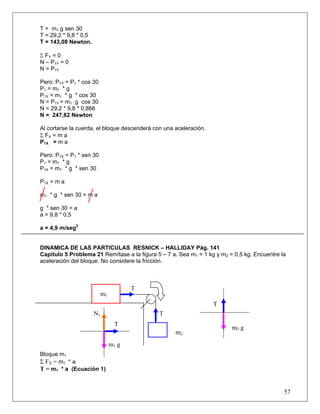 T = m1 g sen 30
T = 29,2 * 9,8 * 0,5
T = 143,08 Newton.

Σ FY = 0
N – P1Y = 0
N = P1Y

Pero: P1Y = P1 * cos 30
P1 = m1 * g
P1Y = m1 * g * cos 30
N = P1Y = m1 g cos 30
N = 29,2 * 9,8 * 0,866
N = 247,82 Newton

Al cortarse la cuerda, el bloque descenderá con una aceleración.
Σ FX = m a
P1X = m a

Pero: P1X = P1 * sen 30
P1 = m1 * g
P1X = m1 * g * sen 30

P1X = m a

m1 * g * sen 30 = m a

g * sen 30 = a
a = 9,8 * 0,5

a = 4,9 m/seg2


DINAMICA DE LAS PARTICULAS RESNICK – HALLIDAY Pág. 141
Capitulo 5 Problema 21 Remítase a la figura 5 – 7 a. Sea m1 = 1 kg y m2 = 0,5 kg. Encuentre la
aceleración del bloque. No considere la fricción.



                                      T
                          m1
                                                                   T
                       N1                     T
                                 T
                                                                         m2 g
                                                    m2
                               m1 g
Bloque m1
Σ FX = m1 * a
T = m1 * a (Ecuación 1)


                                                                                             57
 