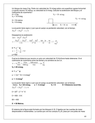 Un bloque de masa 2 kg. Parte con velocidad de 10 m/seg sobre una superficie rugosa horizontal
y cuando recorre 16 metros, su velocidad es 6 m/seg. Calcular la aceleración del bloque y el
coeficiente de rozamiento?
m = 2 kg                                             V0 = 10 m/seg
V0 = 10 m/seg
                                                                                       VF = 6 m/seg
X = 16 metros
VF = 6 m/seg
                                                                         X = 16 m
La ecuación tiene signo (-) por que el cuerpo va perdiendo velocidad, con el tiempo.
(VF )2   = (V0 )2 - 2 a X

Despejamos la aceleración
2aX =    (V0 )2 - (VF )2
      (V0 )2 - (VF )2          (10)2 - (6 )2   100 - 36   64       m
a =                        =                 =          =    = 2
             2 X                  2 * 16          32      32     seg 2

a = μ * g
         a    2
μ =        =    = 0,2
         g   10
μ = 0,2

Cual es la distancia que recorre un auto con velocidad de 72 Km/hora hasta detenerse. Si el
coeficiente de rozamiento entre las llantas y la carretera es de 0,4.
           km   1 hora    1000 metros       m
V = 72        *         *             = 20
          hora 3600 seg      1 km          seg
V0 = 20 m/seg.

a = μ * g

a = 0,4 * 10 = 4 m/seg2

a = 4 m/seg2

La ecuación tiene signo (-) por que el cuerpo va perdiendo velocidad, con el tiempo.
 Datos: V0 = 20 m/seg.        a = 4 m/seg2          VF = 0        X = Distancia recorrida.
(VF )2   = (V0 )2 - 2 a X

0 = 202 – 2 * 4 * X

0 = 400 – 8 X

8X = 400

X = 50 Metros.


El sistema de la figura esta formado por los bloques A, B, C ligados por las cuerdas de masa
despreciable e inextensibles. La cuerda que une los cuerpos A y B, pasa por una polea de masa

                                                                                                 60
 