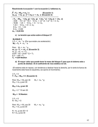 Resolviendo la ecuación 1 con la ecuación 2, hallamos mC

T – FR – WAX = mA * a          (Ecuación 1)
mB g + mC g – T = mB a + mC a (Ecuación 2)

– FR – WAX + (mB g) + (mC g) = (mA * a) + (mB a) + (mC a)
 - 8,66 - 10 + (2 * 10) + 10 mC = (2 * 2) + (2 * 2) + 2 mC
- 18,66 + 20 + 10 mC = 8 + 2 mC
  1,34 + 10 mC = 8 + 2 mC
  8 mC = 8 - 1,34
  8 mC = 6.66
mC = 0,83 KG

   c) La tensión que actúa sobre el bloque C?

BLOQUE C
Σ FY = mC * a (Por que existe una aceleración)
WC – TC = mC * a

Pero: WC = mC * g
mC g – TC = mC a (Ecuación 3)
mC g - mC a = TC
(0,83 * 10) – (0,83 * 2) = TC
8,3 – 1,66 = TC
TC = 6,64 Newton

   d) El mayor valor que puede tener la masa del bloque C para que el sistema este a
      punto de deslizar. Si el coeficiente de roce estático es 0,8.

 (El sistema esta en reposo, con tendencia a deslizar hacia la derecha, por lo tanto la fuerza de
rozamiento esta hacia la izquierda y se opone al movimiento)

Σ FX = 0
T - FR2 – WAX = 0 (Ecuación 4)

Pero: WAX = WA sen 30       WA = mA * g
WAX = mA g sen 30

WAX = mA g sen 30

WAX = 2 * 10 sen 30

WAX = 10 Newton

Σ FY = 0
N - WAY = 0

Pero: WAY = WA cos 30       WA = mA * g
WAY = mA g cos 30

N - mA g cos 30 = 0
N = mA g cos 30



                                                                                                    62
 