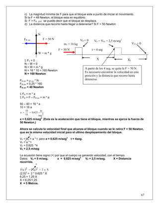 c) La magnitud mínima de F para que el bloque este a punto de iniciar el movimiento.
      Si la F = 48 Newton, el bloque esta en equilibrio.
      Si F > FR EST se puede decir que el bloque se desplaza.
      d) La distancia que recorre hasta llegar a detenerse? Si F = 50 Newton


                   N
   FR cin              F = 50 N                     V0 = 0      VF = V01 = 2,5 m/seg2
                                     m1 = 16 kg                                                  VF1 = 0
                                  F = 50 N                    t = 4 seg
                   W=m*g

      Σ FY = 0
                                                                  X                         X1
      N–W=0
      N=W=m*g                                            A partir de los 4 seg, se quita la F = 50 N.
      N = 16 * 10 = 160 Newton
                                                         Es necesario encontrar la velocidad en esta
      N = 160 Newton
                                                         posición y la distancia que recorre hasta
FR cin = μ cin * N                                       detenerse.
FR cin = 0,25 * 160
FR cin = 40 Newton

Σ FX = m * a
Σ FX = F – FR cin = m * a

50 – 40 = 16 * a
10 = 16 a
      10           m
a =      = 0,625
      16         seg 2
a = 0,625 m/seg2 (Esta es la aceleración que tiene el bloque, mientras se ejerce la fuerza de
50 Newton.)

Ahora se calcula la velocidad final que alcanza el bloque cuando se le retira F = 50 Newton,
que es la misma velocidad inicial para el ultimo desplazamiento del bloque.
         0

VF = V0 + a * t pero a = 0,625 m/seg2        t = 4seg.
VF = a * t
VF = 0,625 *4
VF = 2,5 m/seg

La ecuación tiene signo (+) por que el cuerpo va ganando velocidad, con el tiempo.
Datos: V0 = 0 m/seg.         a = 0,625 m/seg2      VF = 2,5 m/seg.      X = Distancia
recorrida.
               0


(VF )2   = (V0 )2 + 2 a X
(2,5)2 = 2 * 0,625 * X
6,25 = 1,25 X
X = 6,25/1,25
X = 5 Metros.



                                                                                                           67
 