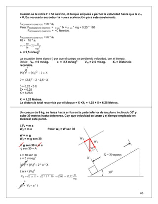 Cuando se le retira F = 50 newton, el bloque empieza a perder la velocidad hasta que la vF1
= 0, Es necesario encontrar la nueva aceleración para este movimiento.

FROZAMIENTO CINETICO = m * a1
Pero: FROZAMIENTO CINETICO = μ cin * N = μ cin * mg = 0,25 * 160
      FROZAMIENTO CINETICO = 40 Newton.

FROZAMIENTO CINETICO = m * a1
40 = 16 * a1
        40         m
a1 =       = 2,5
        16       seg 2
a1 = 2,5 m/seg2

La ecuación tiene signo (-) por que el cuerpo va perdiendo velocidad, con el tiempo.
Datos: VF1 = 0 m/seg.         a = 2,5 m/seg2        V01 = 2,5 m/seg.      X1 = Distancia
recorrida.
         0


(VF )2       = (V0 )2 - 2 a X

0 = (2,5)2 – 2 * 2,5 * X

0 = 6,25 - 5 X
5X = 6,25
X = 6,25/5

X = 1,25 Metros.
La distancia total recorrida por el bloque = X +X1 = 1,25 + 5 = 6,25 Metros.


Un cuerpo de 6 kg, se lanza hacia arriba en la parte inferior de un plano inclinado 300 y
sube 30 metros hasta detenerse. Con que velocidad se lanzo y el tiempo empleado en
alcanzar este punto.

Σ FX = m a
WX = m a                        Pero: WX = W sen 30

W=mg
WX = m g sen 30                                           WX
                                                                     WY
m g sen 30 = m a
g sen 30 = A                                                       300

a = 10 sen 30                                                             X = 30 metros
a = 5 m/seg2                                                   W
         0

(VF) = (V0)2 – 2 * a * X
    2



2 a x = (V0)2                                                                300
                                                     m
 V0 = 2 a X =            2 * 5 * 30 = 300 = 17,32
                                                    seg
   0

VF = V0 – a * t

                                                                                            68
 