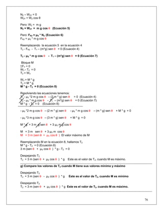 N2 – W2Y = 0
W2Y = W2 cos θ

Pero: W2 = m g
N2 = W2Y = m g cos θ (Ecuación 5)

Pero: FR2 = μS * N2 (Ecuación 6)
FR2 = μS * m g cos θ

Reemplazando la ecuación 5 en la ecuación 4
T2 - FR2 - T1 – (m*g) sen θ = 0 (Ecuación 4)

T2 - μS * m g cos θ   - T1 – (m*g) sen θ = 0 (Ecuación 7)

Bloque M
ΣFY = 0
W 3 - T2 = 0
T 2 = W3

W3 = M * g
T2 = M * g
M * g - T2 = 0 (Ecuación 8)

Resolviendo las ecuaciones tenemos:
T1 - μS *2 m g cos θ – (2 m * g) sen θ = 0 (Ecuación 4)
T2 - μS * m g cos θ - T1 – (m*g) sen θ = 0 (Ecuación 7)
M * g - T2 = 0 (Ecuación 8)

- μS *2 m g cos θ – (2 m * g) sen θ    - μS * m g cos θ   – (m * g) sen θ   +M*g =0

- μS *3 m g cos θ – (3 m * g) sen θ    +M*g =0

M * g = 3 m g sen θ + 3 μS m g cos θ

M = 3 m sen θ + 3 μS m cos θ
M = 3 m (sen θ + μS cos θ ) El valor máximo de M

Reemplazando M en la ecuación 8, hallamos T2
M * g - T2 = 0 (Ecuación 8)
3 m (sen θ + μS cos θ ) * g - T2 = 0

Despejando T2
T2 = 3 m (sen θ + μS cos θ ) * g      Este es el valor de T2, cuando M es máximo.

g) Compare los valores de T2 cuando M tiene sus valores mínimo y máximo

Despejando T2
T2 = 3 m (sen θ - μS cos θ ) * g      Este es el valor de T2, cuando M es mínimo

Despejando T2
T2 = 3 m (sen θ + μS cos θ ) * g Este es el valor de T2, cuando M es máximo.



                                                                                      76
 