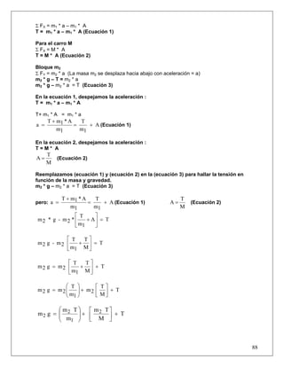 Σ FX = m1 * a – m1 * A
T = m1 * a – m1 * A (Ecuación 1)

Para el carro M
Σ FX = M * A
T = M * A (Ecuación 2)

Bloque m2
Σ FY = m2 * a (La masa m2 se desplaza hacia abajo con aceleración = a)
m2 * g – T = m2 * a
m2 * g – m2 * a = T (Ecuación 3)

En la ecuación 1, despejamos la aceleración :
T = m1 * a – m 1 * A

T+ m1 * A = m1 * a
      T + m1 * A   T
a =              =    + A (Ecuación 1)
          m1       m1

En la ecuación 2, despejamos la aceleración :
T=M* A
      T
A=        (Ecuación 2)
      M

Reemplazamos (ecuación 1) y (ecuación 2) en la (ecuación 3) para hallar la tensión en
función de la masa y gravedad.
m2 * g – m2 * a = T (Ecuación 3)

         T + m1 * A    T                                      T
pero: a =           =     + A (Ecuación 1)               A=       (Ecuación 2)
             m1        m1                                     M
              ⎡ T      ⎤
m2 * g - m2 * ⎢     + A⎥ = T
              ⎣ m1     ⎦

          ⎡ T  T⎤
m2 g - m2 ⎢   + ⎥ = T
          ⎣ m1 M ⎦

          ⎡ T  T⎤
m2 g = m2 ⎢   + ⎥ + T
          ⎣ m1 M ⎦

          ⎛ T ⎞      ⎡ T⎤
m2 g = m2 ⎜
          ⎜ m ⎟ + m2 ⎢ M ⎥ + T
              ⎟
          ⎝ 1⎠       ⎣ ⎦

       ⎛ m T ⎞ ⎡ m T⎤
m2 g = ⎜ 2 ⎟ + ⎢ 2 ⎥ + T
       ⎜ m ⎟
       ⎝   1 ⎠ ⎣ M ⎦



                                                                                        88
 