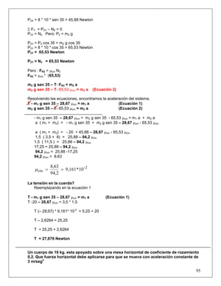 P2X = 8 * 10 * sen 35 = 45,88 Newton

Σ FY = P2Y – N2 = 0
P2Y = N2 Pero: P2 = m2 g

P2Y = P2 cos 35 = m2 g cos 35
P2Y = 8 * 10 * cos 35 = 65,53 Newton
P2Y = 65,53 Newton

P2Y = N2 = 65,53 Newton

Pero : FR2 = μcin N2
FR2 = μcin * (65,53)

m2 g sen 35 – T- FR2 = m2 a
m2 g sen 35 – T- 65,53 μcin = m2 a    (Ecuación 2)

Resolviendo las ecuaciones, encontramos la aceleración del sistema.
T - m1 g sen 35 – 28,67 μcin = m1 a              (Ecuación 1)
m2 g sen 35 – T- 65,53 μcin = m2 a               (Ecuación 2)

   - m1 g sen 35 – 28,67 μcin + m2 g sen 35 - 65,53 μcin = m1 a + m2 a
    a ( m1 + m2) = - m1 g sen 35 + m2 g sen 35 – 28,67 μcin - 65,53 μcin

    a ( m1 + m2) = - 20 + 45,88 – 28,67 μcin - 65,53 μcin
    1,5 ( 3,5 + 8) = 25,88 – 94,2 μcin
   1,5 ( 11,5 ) = 25,88 – 94,2 μcin
   17,25 = 25,88 – 94,2 μcin
    94,2 μcin = 25,88 -17,25
   94,2 μcin = 8,63

              8,63
    μ cin =        = 9,161 * 10 - 2
              94,2

La tensión en la cuerda?
    Reemplazando en la ecuación 1

T - m1 g sen 35 – 28,67 μcin = m1 a         (Ecuación 1)
T -20 – 28,67 μcin = 3,5 * 1,5

   T (– 28,67) * 9,161* 10-2 = 5,25 + 20

   T – 2,6264 = 25,25

   T = 25,25 + 2,6264

   T = 27,876 Newton


Un cuerpo de 16 kg. esta apoyado sobre una mesa horizontal de coeficiente de rozamiento
0,2. Que fuerza horizontal debe aplicarse para que se mueva con aceleración constante de
3 m/seg2

                                                                                      95
 