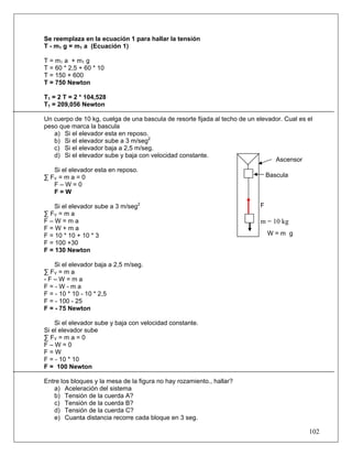 102
Se reemplaza en la ecuación 1 para hallar la tensión
T - m1 g = m1 a (Ecuación 1)
T = m1 a + m1 g
T = 60 * 2,5 + 60 * 10
T = 150 + 600
T = 750 Newton
T1 = 2 T = 2 * 104,528
T1 = 209,056 Newton
Un cuerpo de 10 kg, cuelga de una bascula de resorte fijada al techo de un elevador. Cual es el
peso que marca la bascula
a) Si el elevador esta en reposo.
b) Si el elevador sube a 3 m/seg2
c) Si el elevador baja a 2,5 m/seg.
d) Si el elevador sube y baja con velocidad constante.
Si el elevador esta en reposo.
∑ FY = m a = 0
F – W = 0
F = W
Si el elevador sube a 3 m/seg2
∑ FY = m a
F – W = m a
F = W + m a
F = 10 * 10 + 10 * 3
F = 100 +30
F = 130 Newton
Si el elevador baja a 2,5 m/seg.
∑ FY = m a
- F – W = m a
F = - W - m a
F = - 10 * 10 - 10 * 2,5
F = - 100 - 25
F = - 75 Newton
Si el elevador sube y baja con velocidad constante.
Si el elevador sube
∑ FY = m a = 0
F – W = 0
F = W
F = - 10 * 10
F = 100 Newton
Entre los bloques y la mesa de la figura no hay rozamiento., hallar?
a) Aceleración del sistema
b) Tensión de la cuerda A?
c) Tensión de la cuerda B?
d) Tensión de la cuerda C?
e) Cuanta distancia recorre cada bloque en 3 seg.
F
m = 10 kg
Bascula
Ascensor
W = m g
 