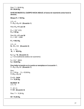 37
Pero T = 84,64 Kg.
W = 84,64 Kg.
SI NO SE MUEVE EL CUERPO HACIA ABAJO, la fuerza de rozamiento actúa hacia la
derecha.
Bloque P1 = 100 Kg.
Σ FX = 0
T – P1X + FR = 0 (Ecuación 1)
Pero: P1X = P1 sen 30
P1X = 100 * (0,5)
P1X = 50 kg.
Pero: P1Y = P1 cos 30
P1Y = 100 * 0,866
P1Y = 86,6 Kg.
Σ FY = 0
N1 - P1Y = 0 (Ecuación 2)
N1 = P1Y
N1 = 86,6 Kg.
FR = μC * N1 (Ecuación 3)
μC = 0,4 (Coeficiente estático de rozamiento)
FR = 0,4 * (86,6)
FR = 34,64 Kg.
Para hallar la tensión en la cuerda se reemplaza en la ecuación 1.
T – P1X + FR = 0 (Ecuación 1)
Pero:
P1X = 50 kg. FR = 25,98 Kg.
T = P1X - FR = 0
T = 50 - 34,64
T = 15,36 Kg.
BLOQUE W
Σ FY = 0
T – W = 0
T = W (Ecuación 4)
Pero T = 15,36 Kg.
W = 15,36 Kg.
 