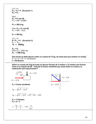 44
Σ FX = 0
P1X - FR = 0 (Ecuación 1)
P1X = FR
Pero:
P1X = P1 sen 60
P1X = 400 * (0,866)
P1X = 346,4 kg.
Pero: P1Y = P1 cos 60
P1Y = 400 * (0,5)
P1Y = 200 Kg.
Σ FY = 0
N - P1Y = 0 (Ecuación 2)
N = P1Y
N = 200Kg.
P1X = FR
Pero: P1X = 346,4 kg.
FR = 346,4 kg.
Que fuerza se debe ejercer sobre un cuerpo de 15 kg. de masa para que acelere a 4 m/seg2
F = m * a = 15 * 4 = 60 Newton.
F = 60 Newton.
Sobre un cuerpo de 8 kg de masa se ejercen fuerzas de 5 newton y 12 newton que forman
entre si un ángulo de 900
. Calcular la fuerza resultante que actúa sobre el cuerpo y la
aceleración que experimentan?
FR = Fuerza resultante
( ) ( )2
2F2
1FRF +=
( ) ( ) 1691442521225RF =+=+=
FR = 13 Newton
FR = m * a
2seg
m
1,625
8
13
m
RF
a ===
FR
F2 = 12 N
900
F2 = 12 N
F1 = 5 N
F1 = 5 N
 