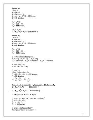 47
Bloque m2
Σ FY = 0
N2 – W2 = 0
N2 = W2 = m2 * g
N2 = m2 * g = 4 * 10 = 40 Newton
N2 = 40 Newton.
FR2 = μ * N2
FR2 = 0,25 * 40
FR2 = 10 Newton.
Σ FX = m2 * a
TB – FR2 - TA = m2 * a (Ecuación 2)
Bloque m3
Σ FY = 0
N3 – W3 = 0
N3 = W3 = m3 * g
N3 = m3 * g = 6 * 10 = 60 Newton
N3 = 40 Newton.
FR3 = μ * N2
FR3 = 0,25 * 60
FR3 = 15 Newton.
a) aceleración del conjunto
m1 = 2 kg. m2 = 4 kg. m3 = 6 kg.
FR1 = 5 Newton. FR2 = 10 Newton. FR3 = 15 Newton.
mt = m1 + m2 + m3
mt = 2 + 4 + 6 = 12 kg.
FX = mt * a
Σ FX = F - FR1 - FR2 - FR3
FX = 60 – 5 – 10 – 15 = 30 Newton.
FX = 30 Newton.
2seg
m
2,5
12
30
tm
XF
a ===
Resolviendo la ecuación 1 y la ecuación 2 hallamos TB
TA – FR1 = m1 * a (Ecuación 1)
TB – FR2 - TA = m2 * a (Ecuación 2)
TB – FR2 – FR1 = m1 * a + m2 * a
TB – 10 - 5 = a ( 2 + 4 ) pero a = 2,5 m/seg2
TB – 15 = 2,5 *(6)
TB = 15 + 15
TB = 30 Newton
c) tensión de la cuerda A?
Reemplazando en la ecuación 1
 