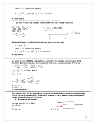 51
Pero: V0 = 0 (arranca del reposo).
( ) metros27036*15
2
126*15
2
12ta
2
1
X ====
X = 270 metros
b) Las fuerzas se ejercen horizontalmente en sentido contrario.
Σ FX = - F1 + F2 = m * a
- 100 + 200 = 20 * a
100 = 20 * a
2seg
m
5
20
100
a ==
El siguiente paso es hallar la distancia que recorre en los 6 seg.
2ta
2
1
t0VX +=
Pero: V0 = 0 (arranca del reposo).
( ) metros9036*5
2
126*5
2
12ta
2
1
X ====
X = 90 metros
Un carro de masa 2000 kg viaja sobre un camino horizontal con una velocidad de 72
km/hora. Que fuerza ejercen los frenos si se detiene en una distancia de 25 metros.
seg
m
20
seg3600
hora1
*
km1
m1000
*
hora
km
72v ==
Xa2-2
0
V2
F
V = Pero: VF = 0
Xa22
0
V =
( )
2seg
m
8
m50
2seg
2m
400
25*2
220
X*2
2
0
V
a ===
F = m * a
F = 2000 * 8
F = 16000 Newton
Dos bloques de 3 Kg. y 2 kg están en contacto entre si sobre una superficie horizontal (el
mayor a la derecha del menor). Si se aplica una fuerza de 20 Newton horizontal sobre el
menor y hacia la derecha. Encontrar:
a) Aceleración del sistema
mT = m1 + m2 = 2 + 3 = 5 Kg.
mT = 5 kg.
F = mT * a
Bloque m1
M = 20 Kg
F2 = 200 N
F1 = 100 N
Bloque m2
F = 20 N
 