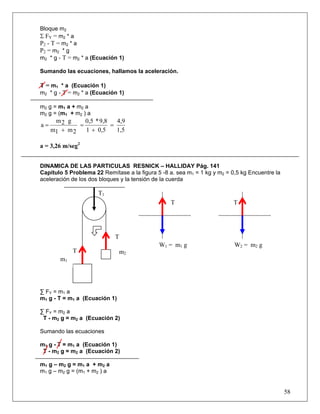58
Bloque m2
Σ FY = m2 * a
P2 - T = m2 * a
P2 = m2 * g
m2 * g - T = m2 * a (Ecuación 1)
Sumando las ecuaciones, hallamos la aceleración.
T = m1 * a (Ecuación 1)
m2 * g - T = m2 * a (Ecuación 1)
m2 g = m1 a + m2 a
m2 g = (m1 + m2 ) a
1,5
4,9
0,51
9,8*0,5
2m1m
g2m
a =
+
=
+
=
a = 3,26 m/seg2
DINAMICA DE LAS PARTICULAS RESNICK – HALLIDAY Pág. 141
Capitulo 5 Problema 22 Remítase a la figura 5 -8 a. sea m1 = 1 kg y m2 = 0,5 kg Encuentre la
aceleración de los dos bloques y la tensión de la cuerda
∑ FY = m1 a
m1 g - T = m1 a (Ecuación 1)
∑ FY = m2 a
T - m2 g = m2 a (Ecuación 2)
Sumando las ecuaciones
m1 g - T = m1 a (Ecuación 1)
T - m2 g = m2 a (Ecuación 2)
m1 g – m2 g = m1 a + m2 a
m1 g – m2 g = (m1 + m2 ) a
T1
TT
T
T m2
m1
W1 = m1 g W2 = m2 g
 