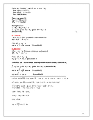 64
Datos: a = 2 m/seg2
μ = 0,5 mA = mB = 2 Kg.
FR = μ (mA g cos 30)
FR = 0,5 (2 * 10 cos 30)
FR = 8,66 Newton
WAX = mA g sen 30
WAX = 2 * 10 sen 30
WAX = 10 Newton
Reemplazando
TB – FR – WAX = mA * a
TB – μ (mA g cos 30) – mA g sen 30 = mA * a
(Ecuación 1)
BLOQUE B
Σ FY = mB * a (Por que existe una aceleración)
WB + TC – TB = mB * a
Pero: WB = mB * g
mB g + TC – TB = mB a (Ecuación 2)
BLOQUE C
Σ FY = mC * a (Por que existe una aceleración)
WC – TC = mC * a
Pero: WC = mC * g
mC g – TC = mC a (Ecuación 3)
Sumando las 3 ecuaciones, se simplifican las tensiones y se halla mC
TB – μ (mA g cos 30) – mA g sen 30 = mA a (Ecuación 1)
mB g + TC – TB = mB a (Ecuación 2)
mC g – TC = mC a (Ecuación 3)
– μ (mA g cos 30) – mA g sen 30 + mB g + mC g = mA a + mB a + mC a
g (– μ mA cos 30 – mA sen 30 + mB + mC ) = a (mA + mB + mC)
10 (- 0,5 * 2 cos30 – 2 sen 30 + 2 + mC) = a (2 + 2 + mC)
10 (- 0,866 – 1 + 2 + mC ) = 2 (4 + mC)
1,34 + 10 mC = 8 + 2 mC
10 mC - 2 mC = 8 + 1,34
8 mC = 6,66
Kg0,832
8
6,66
Cm ==
TC
 