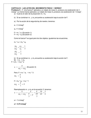 77
CAPITULO 5 LAS LEYES DEL MOVIMIENTO FISICA 1 SERWAY
Problema 5 – 1 Una fuerza F aplicada a un objeto de masa m1 produce una aceleración de 3
m/seg2
La misma fuerza aplicada a un objeto de masa m2 produce una aceleración de 1 m/seg2
.
a) Cual es el valor de la proporción m1 / m2
b) Si se combinan m1 y m2 encuentre su aceleración bajo la acción de F.
a) Por la acción de la segunda ley de newton, tenemos:
a1 = 3 m/seg2
a2 =1 m/seg2
F = m1 * a1 (Ecuación 1)
F = m2 * a2 (Ecuación 2)
Como la fuerza F es igual para los dos objetos, igualamos las ecuaciones.
m1 * a1 = m2 * a2
3
1
1a
2a
2m
1m
==
3
1
2m
1m
=
b) Si se combinan m1 y m2 encuentre su aceleración bajo la acción de F.
MT = m1 + m2
F = (m1 + m2) * a
2m1m
F
a
+
= (Ecuación 3)
Pero: F = m1 * a1 = m1 * 3
3
F
1m =
F = m2 * a2 = m2 * 1
F
1
F
2m ==
Reemplazando m1 y m2 en la ecuación 3, tenemos:
4
3
F4
F3
3
F4
F
F
3
F
F
2m1m
F
a ===
+
=
+
=
a = ¾ m/seg2
a = 0,75 m/seg2
 