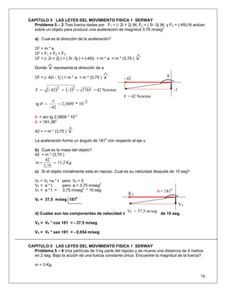 78
CAPITULO 5 LAS LEYES DEL MOVIMIENTO FISICA 1 SERWAY
Problema 5 – 2 Tres fuerza dadas por F1 = (- 2i + 2j )N, F2 = ( 5i -3j )N, y F3 = (-45i) N actúan
sobre un objeto para producir una aceleración de magnitud 3,75 m/seg2
a) Cual es la dirección de la aceleración?
ΣF = m * a
ΣF = F1 + F2 + F3
ΣF = (- 2i + 2j ) + ( 5i -3j ) + (-45i) = m * a = m * (3,75 ) a
Donde a representa la dirección de a
ΣF = (- 42i - 1j ) = m * a = m * (3,75 ) a
( ) ( ) Newton42176521-242-F ==+=
2-10*2,3809
42-
1-
tg ==θ
θ = arc tg 2,3809 * 10-2
θ = 181,360
42 = = m * (3,75 ) a
La aceleración forma un ángulo de 1810
con respecto al eje x.
b) Cual es la masa del objeto?
42 = m * (3,75 )
Kg11,2
3,75
42
m ==
c) Si el objeto inicialmente esta en reposo. Cual es su velocidad después de 10 seg?
VF = V0 +a * t pero: V0 = 0
VF = a * t pero: a = 3,75 m/seg2
VF = a * t = 3,75 m/seg2
* 10 seg
VF = 37,5 m/seg 1810
d) Cuales son las componentes de velocidad del objeto después de 10 seg.
VX = VF * cos 181 = - 37,5 m/seg
VY = VF * sen 181 = - 0,654 m/seg
CAPITULO 5 LAS LEYES DEL MOVIMIENTO FISICA 1 SERWAY
Problema 5 – 4 Una partícula de 3 kg parte del reposo y se mueve una distancia de 4 metros
en 2 seg. Bajo la acción de una fuerza constante única. Encuentre la magnitud de la fuerza?
m = 3 Kg.
- 42
-1
θ
F = 42 Newton
VX
VY
θ = 1810
VF = 37,5 m/seg
 