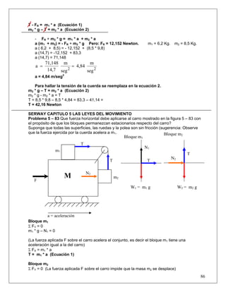 86
T - FR = m1 * a (Ecuación 1)
m2 * g – T = m2 * a (Ecuación 2)
- FR + m2 * g = m1 * a + m2 * a
a (m1 + m2) = - FR + m2 * g Pero: FR = 12,152 Newton. m1 = 6,2 Kg. m2 = 8,5 Kg.
a ( 6,2 + 8,5) = - 12,152 + (8,5 * 9,8)
a (14,7) = -12,152 + 83,3
a (14,7) = 71,148
22
seg
m
4,84
seg
m
14,7
71,148
a ==
a = 4,84 m/seg2
Para hallar la tensión de la cuerda se reemplaza en la ecuación 2.
m2 * g – T = m2 * a (Ecuación 2)
m2 * g - m2 * a = T
T = 8,5 * 9,8 – 8,5 * 4,84 = 83,3 – 41,14 =
T = 42,16 Newton
SERWAY CAPITULO 5 LAS LEYES DEL MOVIMIENTO
Problema 5 – 83 Que fuerza horizontal debe aplicarse al carro mostrado en la figura 5 – 83 con
el propósito de que los bloques permanezcan estacionarios respecto del carro?
Suponga que todas las superficies, las ruedas y la polea son sin fricción (sugerencia: Observe
que la fuerza ejercida por la cuerda acelera a m1.
Bloque m1
Σ FY = 0
m1 * g – N1 = 0
(La fuerza aplicada F sobre el carro acelera el conjunto, es decir el bloque m1 tiene una
aceleración igual a la del carro)
Σ FX = m1 * a
T = m1 * a (Ecuación 1)
Bloque m2
Σ FY = 0 (La fuerza aplicada F sobre el carro impide que la masa m2 se desplace)
Bloque m1
N2
N1
T
T
T
T
m2
m1
F
a = aceleración
M
Bloque m2
N2
W1 = m1 g W2 = m2 g
 
