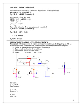 91
T2 = 19,47 + μ 26,64 (Ecuación 4)
Igualando las ecuaciones 3 y 4, hallamos el coeficiente cinético de fricción
62,75 - μ 49 = T2 (Ecuación 3)
T2 = 19,47 + μ 26,64 (Ecuación 4)
62,75 - μ 49 = 19,47 + μ 26,64
62,75 – 19,47 = μ 26,64 + μ 49
43,28 = 75,64 μ
0,572
75,64
43,28
==μ
Para hallar la tensión T2 se reemplaza en la ecuación 4
T2 = 19,47 + μ 26,64 (Ecuación 4)
T2 = 19,47 + 0,572 * 26,64
T2 = 19,47 + 15,23
T2 = 34,7 Newton
SERWAY CAPITULO 5 LAS LEYES DEL MOVIMIENTO
Problema 5 - 86 El coeficiente de fricción cinético entre los bloques de 2 kg y 3 kg. es 0,3. La
superficie horizontal y las poleas son sin fricción y las masas se liberan desde el reposo.
a) Dibuje un diagrama de cuerpo libre para cada bloque
b) Determine la aceleración de cada bloque
c) Encuentre la tensión en las cuerdas?
m1 = 2 kg m2 = 3 kg m3 = 10 kg
Bloque m1
∑ FX = m1 a
T1 - FR = m1 a
∑ FY = 0
P1 – N1 = 0
P1 = N1
m1 g = N1
m1 g m2 g
T2
T2
T2
m1
T1
T1
FR
FR m2
m3
T2T1
FR
N1
FRT1
N2
m3 g
 