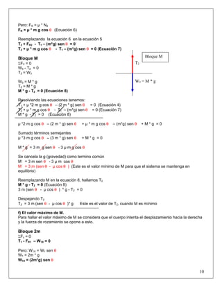Pero: FR = μ * N2
FR = μ * m g cos θ (Ecuación 6)
Reemplazando la ecuación 6 en la ecuación 5
T2 + FR2 - T1 – (m*g) sen θ = 0
T2 + μ * m g cos θ - T1 – (m*g) sen θ = 0 (Ecuación 7)
Bloque M
ΣFY = 0
W3 - T2 = 0
T2 = W3
W3 = M * g
T2 = M * g
M * g - T2 = 0 (Ecuación 8)
Resolviendo las ecuaciones tenemos:
T1 + μ *2 m g cos θ – (2 m * g) sen θ = 0 (Ecuación 4)
T2 + μ * m g cos θ - T1 – (m*g) sen θ = 0 (Ecuación 7)
M * g - T2 = 0 (Ecuación 8)
μ *2 m g cos θ – (2 m * g) sen θ + μ * m g cos θ – (m*g) sen θ + M * g = 0
Sumado términos semejantes
μ *3 m g cos θ – (3 m * g) sen θ + M * g = 0
M * g = 3 m g sen θ - 3 μ m g cos θ
Se cancela la g (gravedad) como termino común
M = 3 m sen θ - 3 μ m cos θ
M = 3 m (sen θ - μ cos θ ) (Este es el valor mínimo de M para que el sistema se mantenga en
equilibrio)
Reemplazando M en la ecuación 8, hallamos T2
M * g - T2 = 0 (Ecuación 8)
3 m (sen θ - μ cos θ ) * g - T2 = 0
Despejando T2
T2 = 3 m (sen θ - μ cos θ )* g Este es el valor de T2, cuando M es mínimo
f) El valor máximo de M.
Para hallar el valor máximo de M se considera que el cuerpo intenta el desplazamiento hacia la derecha
y la fuerza de rozamiento se opone a esto.
Bloque 2m
ΣFx = 0
T1 - FR1 – W1X = 0
Pero: W1X = W1 sen θ
W1 = 2m * g
W1X = (2m*g) sen θ
10
W3 = M * g
T2
Bloque M
 