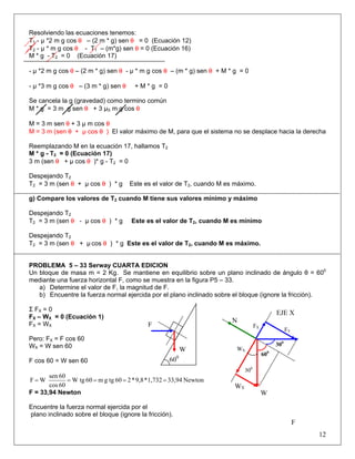 Resolviendo las ecuaciones tenemos:
T1 - μ *2 m g cos θ – (2 m * g) sen θ = 0 (Ecuación 12)
T2 - μ * m g cos θ - T1 – (m*g) sen θ = 0 (Ecuación 16)
M * g - T2 = 0 (Ecuación 17)
- μ *2 m g cos θ – (2 m * g) sen θ - μ * m g cos θ – (m * g) sen θ + M * g = 0
- μ *3 m g cos θ – (3 m * g) sen θ + M * g = 0
Se cancela la g (gravedad) como termino común
M * g = 3 m g sen θ + 3 μS m g cos θ
M = 3 m sen θ + 3 μ m cos θ
M = 3 m (sen θ + μ cos θ ) El valor máximo de M, para que el sistema no se desplace hacia la derecha
Reemplazando M en la ecuación 17, hallamos T2
M * g - T2 = 0 (Ecuación 17)
3 m (sen θ + μ cos θ )* g - T2 = 0
Despejando T2
T2 = 3 m (sen θ + μ cos θ ) * g Este es el valor de T2, cuando M es máximo.
g) Compare los valores de T2 cuando M tiene sus valores mínimo y máximo
Despejando T2
T2 = 3 m (sen θ - μ cos θ ) * g Este es el valor de T2, cuando M es mínimo
Despejando T2
T2 = 3 m (sen θ + μ cos θ ) * g Este es el valor de T2, cuando M es máximo.
PROBLEMA 5 – 33 Serway CUARTA EDICION
Un bloque de masa m = 2 Kg. Se mantiene en equilibrio sobre un plano inclinado de ángulo θ = 600
mediante una fuerza horizontal F, como se muestra en la figura P5 – 33.
a) Determine el valor de F, la magnitud de F.
b) Encuentre la fuerza normal ejercida por el plano inclinado sobre el bloque (ignore la fricción).
Σ FX = 0
FX – WX = 0 (Ecuación 1)
FX = WX
Pero: FX = F cos 60
WX = W sen 60
F cos 60 = W sen 60
Newton33,941,732*9,8*260tggm60W tg
60cos
60sen
WF =====
F = 33,94 Newton
Encuentre la fuerza normal ejercida por el
plano inclinado sobre el bloque (ignore la fricción).
12
F
600
FX
FY
WX
WY
W
EJE X
N
300
300
600
F
W
 