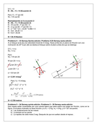 Σ FY = 0
N – WY – FY = 0 (Ecuación 2)
Pero: FY = F sen 60
WY = W cos 60
Reemplazando en la ecuación 2
N – WY – FY = 0 (Ecuación 2)
N – W cos 60 – F sen 60 = 0
N – m g cos 60 – F sen 60 = 0
N – 2 * 9,8 * 0,5 – 33,94 * 0,866 = 0
N – 9,8 - 29,39 = 0
N = 9,8 + 29,39
N = 39,19 Newton
Problema 5 – 33 Serway Quinta edición; Problema 5-25 Serway sexta edición
A un bloque se le da una velocidad inicial de 5 m/seg. Hacia arriba de un plano sin fricción con una
inclinación de 200
Cuan alto se desliza el bloque sobre el plano antes de que se detenga
Σ FX = m a
WX = m a
Pero:
13
WX = W sen 20 N
WX
N
200
W
WY
W sen 20 = m a
m g sen 20 = m a
g sen 20 = a
a = 9,8 sen 20
a = 3,351 m/seg2
Pero; V0 = 5 m/seg.
0
(VF)2
= (V0)2
- 2 * a * X
(V0)2
= 2 * a * X
( )
metros3,729
6,703
25
3,351*2
25
a2
2
0V
X ====
X = 3,729 metros
Problema 5 – 34 Serway quinta edición; Problema 5 – 26 Serway sexta edición
Dos masas están conectadas por una cuerda ligera que pasa sobre una polea sin fricción, como en la
figura. Si el plano inclinado no tiene fricción y si m1 = 2 Kg. m2 = 6 Kg. y θ = 550
encuentre:
a) Las aceleraciones de las masas
b) La tensión en la cuerda
c) La rapidez de cada masa 2 seg. Después de que se sueltan desde el reposo.
700
W
200
X
 