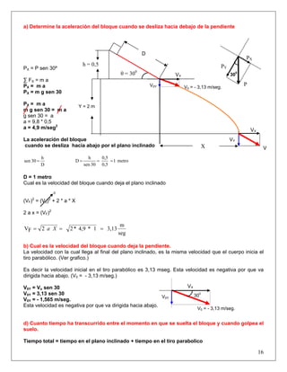 a) Determine la aceleración del bloque cuando se desliza hacia debajo de la pendiente
PX
PY
P
300
16
Y = 2 m
V0 = - 3,13 m/seg.V0Y
VX
PX = P sen 30º
∑ FX = m a
PX = m a
PX = m g sen 30
PX = m a
m g sen 30 = m a
g sen 30 = a
a = 9,8 * 0,5
a = 4,9 m/seg2
La aceleración del bloque
cuando se desliza hacia abajo por el plano inclinado
D
h
30sen = metro1
0,5
0,5
30sen
h
D ===
D = 1 metro
Cual es la velocidad del bloque cuando deja el plano inclinado
0
(VF)2
= (V0)2
+ 2 * a * X
2 a x = (VF)2
seg
m
3,131*4,9*22FV === Xa
b) Cual es la velocidad del bloque cuando deja la pendiente.
La velocidad con la cual llega al final del plano inclinado, es la misma velocidad que el cuerpo inicia el
tiro parabólico. (Ver grafico.)
Es decir la velocidad inicial en el tiro parabólico es 3,13 mseg. Esta velocidad es negativa por que va
dirigida hacia abajo. (V0 = - 3,13 m/seg.)
V0Y = Vo sen 30
V0Y = 3,13 sen 30
V0Y = - 1,565 m/seg.
Esta velocidad es negativa por que va dirigida hacia abajo.
d) Cuanto tiempo ha transcurrido entre el momento en que se suelta el bloque y cuando golpea el
suelo.
Tiempo total = tiempo en el plano inclinado + tiempo en el tiro parabolico
X
h = 0,5
θ = 300
V
VY
VX
D
300
V0 = - 3,13 m/seg.
V0Y
VX
 