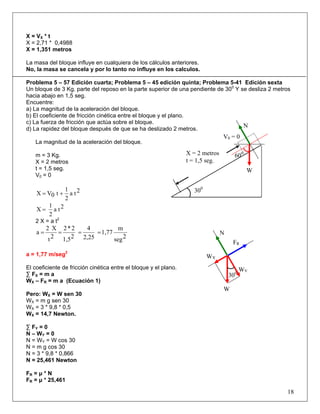X = VX * t
X = 2,71 * 0,4988
X = 1,351 metros
La masa del bloque influye en cualquiera de los cálculos anteriores.
No, la masa se cancela y por lo tanto no influye en los calculos.
Problema 5 – 57 Edición cuarta; Problema 5 – 45 edición quinta; Problema 5-41 Edición sexta
Un bloque de 3 Kg. parte del reposo en la parte superior de una pendiente de 300
Y se desliza 2 metros
hacia abajo en 1,5 seg.
Encuentre:
a) La magnitud de la aceleración del bloque.
b) El coeficiente de fricción cinética entre el bloque y el plano.
c) La fuerza de fricción que actúa sobre el bloque.
d) La rapidez del bloque después de que se ha deslizado 2 metros.
La magnitud de la aceleración del bloque.
m = 3 Kg.
X = 2 metros
t = 1,5 seg.
V0 = 0
2ta
2
1
t0VX +=
2ta
2
1
X =
2 X = a t2
2seg
m
1,77
2,25
4
21,5
2*2
2t
X2
a ====
a = 1,77 m/seg2
El coeficiente de fricción cinética entre el bloque y el plano.
∑ FX = m a
WX – FR = m a (Ecuación 1)
Pero: WX = W sen 30
WX = m g sen 30
WX = 3 * 9,8 * 0,5
WX = 14,7 Newton.
∑ FY = 0
N – WY = 0
N = WY = W cos 30
N = m g cos 30
N = 3 * 9,8 * 0,866
N = 25,461 Newton
FR = μ * N
FR = μ * 25,461
18
V0 = 0
X = 2 metros
t = 1,5 seg.
300
600
W
N
300
W
WX
WY
FR
N
 