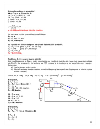 Reemplazando en la ecuación 1
WX – FR = m a (Ecuación 1)
14,7 – μ * 25,461 = 3 * 1,77
14,7 - μ 25,461 = 5,31
μ 25,461 = 14,7 - 5,31
μ 25,461 = 9,39
0,368
25,461
9,39
==μ
μ = 0,368 coeficiente de fricción cinética
La fuerza de fricción que actúa sobre el bloque.
FR = μ N
FR = 0,368 * 25,461
FR = 9,36 Newton
La rapidez del bloque después de que se ha deslizado 2 metros.
VF = V0 +a * t pero: V0 = 0 t = 1,5 seg.
VF = a * t pero: a =1,77 m/seg2
VF = 1,77 * 1,5
VF = 2,65 m/seg.
Problema 5 - 85 serway cuarta edición
Los tres bloques de la figura están conectados por medio de cuerdas sin masa que pasan por poleas
sin fricción. La aceleración del sistema es 2,35 cm/seg2
a la izquierda y las superficies son rugosas.
Determine:
a) Las tensiones en la cuerda
b) El coeficiente de fricción cinético entre los bloques y las superficies (Supóngase la misma μ para
ambos bloques)
Datos: m1 = 10 kg. m2 = 5 kg. m3 = 3 Kg. a = 2,35 cm/seg2
g = 9,8 m/seg2
Bloque m1
∑ FY = m1 a
P1 – T1 = m1 a (Ecuación 1)
P1 = m1 g
P1 = 10 * 9,8 = 98 Newton
P1 = 98 Newton
98 - T1 = m1 a
98 - T1 = 10 * 2,35
98 - T1 = 23,5
98 + 23,5 = T1
T1 = 74,5 Newton
Bloque m2
∑ FX = m2 a
T1 – FR2 – T2 = m2 a (Ecuación 2)
∑ FY = 0
P2 – N2 = 0
P2 = N2
19
250
m3
m2
m1
FR2
FR3
T2
T2
T1
T1
 
