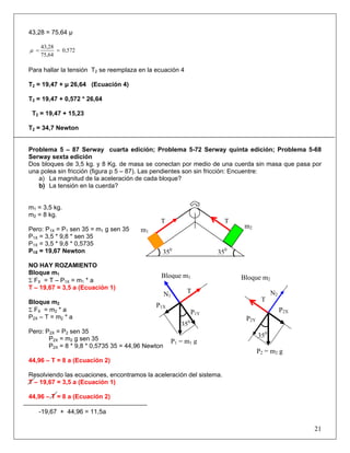 43,28 = 75,64 μ
0,572
75,64
43,28
==μ
Para hallar la tensión T2 se reemplaza en la ecuación 4
T2 = 19,47 + μ 26,64 (Ecuación 4)
T2 = 19,47 + 0,572 * 26,64
T2 = 19,47 + 15,23
T2 = 34,7 Newton
Problema 5 – 87 Serway cuarta edición; Problema 5-72 Serway quinta edición; Problema 5-68
Serway sexta edición
Dos bloques de 3,5 kg. y 8 Kg. de masa se conectan por medio de una cuerda sin masa que pasa por
una polea sin fricción (figura p 5 – 87). Las pendientes son sin fricción: Encuentre:
a) La magnitud de la aceleración de cada bloque?
b) La tensión en la cuerda?
m1 = 3,5 kg.
m2 = 8 kg.
Pero: P1X = P1 sen 35 = m1 g sen 35
P1X = 3,5 * 9,8 * sen 35
P1X = 3,5 * 9,8 * 0,5735
P1X = 19,67 Newton
NO HAY ROZAMIENTO
Bloque m1
Σ FX = T – P1X = m1 * a
T – 19,67 = 3,5 a (Ecuación 1)
Bloque m2
Σ FX = m2 * a
P2X – T = m2 * a
Pero: P2X = P2 sen 35
P2X = m2 g sen 35
P2X = 8 * 9,8 * 0,5735 35 = 44,96 Newton
44,96 – T = 8 a (Ecuación 2)
Resolviendo las ecuaciones, encontramos la aceleración del sistema.
T – 19,67 = 3,5 a (Ecuación 1)
44,96 – T = 8 a (Ecuación 2)
-19,67 + 44,96 = 11,5a
21
m1
m2
T T
350
350
Bloque m2
N2
P2Y
P2X
P2 = m2 g
T
350
P1 = m1 g
P1X
N1
P1Y
T
350
Bloque m1
 