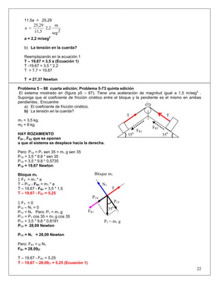 11,5a = 25,29
2seg
m
2,2
11,5
25,29
a =
a = 2,2 m/seg2
b) La tensión en la cuerda?
Reemplazando en la ecuación 1
T – 19,67 = 3,5 a (Ecuación 1)
T -19,67 = 3,5 * 2,2
T = 7,7 + 19,67
T = 27,37 Newton
Problema 5 – 88 cuarta edición; Problema 5-73 quinta edición
El sistema mostrado en (figura p5 – 87). Tiene una aceleración de magnitud igual a 1,5 m/seg2
.
Suponga que el coeficiente de fricción cinético entre el bloque y la pendiente es el mismo en ambas
pendientes.: Encuentre:
a) El coeficiente de fricción cinético.
b) La tensión en la cuerda?
m1 = 3,5 kg.
m2 = 8 kg.
HAY ROZAMIENTO
FR1 , FR2 que se oponen
a que el sistema se desplace hacia la derecha.
Pero: P1X = P1 sen 35 = m1 g sen 35
P1X = 3,5 * 9,8 * sen 35
P1X = 3,5 * 9,8 * 0,5735
P1X = 19,67 Newton
Bloque m1
Σ FX = m1 * a
T – P1X - FR1 = m1 * a
T – 19,67 - FR1 = 3,5 * 1,5
T – 19,67 - FR1 = 5,25
Σ FY = 0
P1Y – N1 = 0
P1Y = N1 Pero: P1 = m1 g
P1Y = P1 cos 35 = m1 g cos 35
P1Y = 3,5 * 9,8 * 0,8191
P1Y = 28,09 Newton
P1Y = N1 = 28,09 Newton
Pero: FR1 = μ N1
FR1 = 28,09μ
T – 19,67 - FR1 = 5,25
T – 19,67 – 28,09μ = 5,25 (Ecuación 1)
22
FR1
P1X
N1
P1Y
T
350
P1 = m1 g
Bloque m1
FR2
FR1
T T
350
350
 