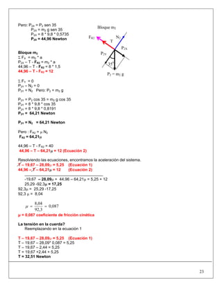 Pero: P2X = P2 sen 35
P2X = m2 g sen 35
P2X = 8 * 9,8 * 0,5735
P2X = 44,96 Newton
Bloque m2
Σ FX = m2 * a
P2X – T - FR2 = m2 * a
44,96 – T - FR2 = 8 * 1,5
44,96 – T - FR2 = 12
Σ FY = 0
P2Y – N2 = 0
P2Y = N2 Pero: P2 = m2 g
P2Y = P2 cos 35 = m2 g cos 35
P2Y = 8 * 9,8 * cos 35
P2Y = 8 * 9,8 * 0,8191
P2Y = 64,21 Newton
P2Y = N2 = 64,21 Newton
Pero : FR2 = μ N2
FR2 = 64,21μ
44,96 – T - FR2 = 40
44,96 – T – 64,21μ = 12 (Ecuación 2)
Resolviendo las ecuaciones, encontramos la aceleración del sistema.
T – 19,67 – 28,09μ = 5,25 (Ecuación 1)
44,96 – T – 64,21μ = 12 (Ecuación 2)
-19,67 – 28,09μ + 44,96 – 64,21μ = 5,25 + 12
25,29 -92,3μ = 17,25
92,3μ = 25,29 -17,25
92,3 μ = 8,04
0,087
92,3
8,04
==μ
μ = 0,087 coeficiente de fricción cinética
La tensión en la cuerda?
Reemplazando en la ecuación 1
T – 19,67 – 28,09μ = 5,25 (Ecuación 1)
T – 19,67 – 28,09* 0,087 = 5,25
T – 19,67 – 2,44 = 5,25
T = 19,67 +2,44 + 5,25
T = 32,51 Newton
23
FR2
Bloque m2
N2
P2Y
P2X
P2 = m2 g
T
350
 
